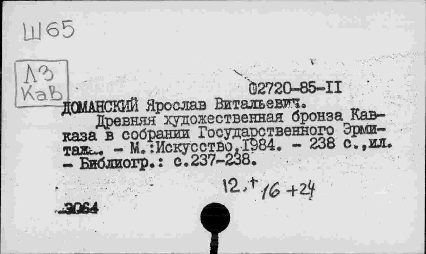 ﻿UJ65
КаЪ	•'Û272O-85-II ’
-----ДОМАНСКИЙ Ярослав Витальевп.
Древняя художественная бронза Кавказа в собрании Государственного Эрмитажа - М.:Искусство.1984. - 238 с.,ил.
— Библиогр.î с.237-238.
12 Л
-3Û64